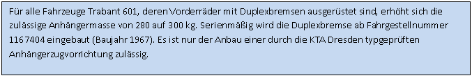 Textfeld: F�r alle Fahrzeuge Trabant 601, deren Vorderr�der mit Duplexbremsen ausger�stet sind, erh�ht sich die zul�ssige Anh�ngermasse von 280 auf 300 kg. Serienm��ig wird die Duplexbremse ab Fahrgestellnummer 1167404 eingebaut (Baujahr 1967). Es ist nur der Anbau einer durch die KTA Dresden typgepr�ften Anh�ngerzugvorrichtung zul�ssig.